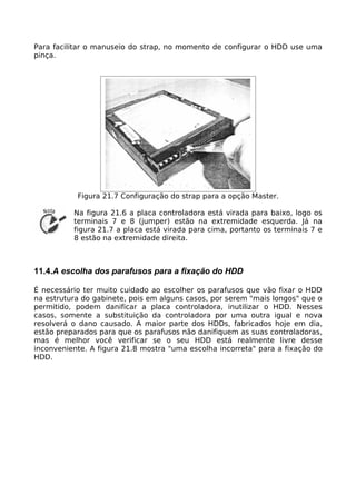 Para facilitar o manuseio do strap, no momento de configurar o HDD use uma
pinça.




           Figura 21.7 Configuração do strap para a opção Master.

          Na figura 21.6 a placa controladora está virada para baixo, logo os
          terminais 7 e 8 (jumper) estão na extremidade esquerda. Já na
          figura 21.7 a placa está virada para cima, portanto os terminais 7 e
          8 estão na extremidade direita.



11.4.A escolha dos parafusos para a fixação do HDD

É necessário ter muito cuidado ao escolher os parafusos que vão fixar o HDD
na estrutura do gabinete, pois em alguns casos, por serem "mais longos" que o
permitido, podem danificar a placa controladora, inutilizar o HDD. Nesses
casos, somente a substituição da controladora por uma outra igual e nova
resolverá o dano causado. A maior parte dos HDDs, fabricados hoje em dia,
estão preparados para que os parafusos não danifiquem as suas controladoras,
mas é melhor você verificar se o seu HDD está realmente livre desse
inconveniente. A figura 21.8 mostra "uma escolha incorreta" para a fixação do
HDD.
 
