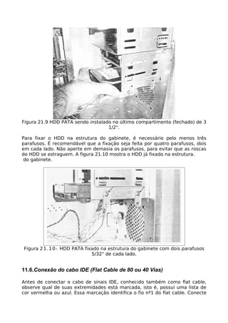Figura 21.9 HDD PATA sendo instalado no último compartimento (fechado) de 3
                                   1/2".

Para fixar o HDD na estrutura do gabinete, é necessário pelo menos três
parafusos. É recomendável que a fixação seja feita por quatro parafusos, dois
em cada lado. Não aperte em demasia os parafusos, para evitar que as roscas
do HDD se estraguem. A figura 21.10 mostra o HDD já fixado na estrutura.
 do gabinete.




Figura 2 1 . 1 0 - HDD PATA fixado na estrutura do gabinete com dois parafusos
                               5/32" de cada lado.


11.6.Conexão do cabo IDE (Flat Cable de 80 ou 40 Vias)

Antes de conectar o cabo de sinais IDE, conhecido também como flat cable,
observe qual de suas extremidades está marcada, isto é, possui uma lista de
cor vermelha ou azul. Essa marcação identifica o fio nº1 do flat cable. Conecte
 