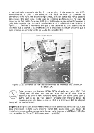a extremidade marcada do fio 1 com o pino 1 do conector do HDD.
Normalmente, o pino 1 do conector IDE está ao lado do conector de
alimentação do HDD. Há algum tempo atrás, a maior parte dos HDDs possuía
conectores IDE com uma fenda que se encaixa perfeitamente na guia do
conector do flat cable. Se o seu HDD tiver tal fenda e o seu cabo IDE possuir a
gula, não se preocupe, pois só é possível encaixar o cabo da forma correcta. A
figura 21.11 mostra o momento em que o flat cable de 80 vias, conectado na
interface IDE 1 (canal 1) da motherboard, é encaixado no HDD. Observe que a
guia encaixa-se perfeitamente na fenda do conector IDE.




   Figura 21.11 Conexão do flat cable de 80 vias da interface IDE 1 no HDD
                                 ST340016A.

          Opte sempre por instalar HDDs PATA através de cabos IDE (Flat
          Cable) com 80 vias,, em vez de cabos IDE de 40 vias. Não se
          esqueça de que o HDD funciona tanto com um cabo como com o
          outro. Cabos de 80 vias podem proporcionar maiores taxas de
          transferências de dados entre o HDD e a interface IDE do chipset
integrado na motherboard.

Sugestão: Se possível, evite instalar mais de um periférico por canal IDE. Caso
seja inevitável, instale num mesmo canal IDE periféricos com taxas de
transferências de dados compatíveis, isto é, evite instalar um HDD de 133 MB/s
com um drive de CD de 33 MB/s no mesmo canal IDE.
 