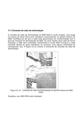 11.7.Conexão do cabo de alimentação

A conexão do cabo de alimentação no HDD PATA é muito simples, mas exige
um pouco de força física para instalá-lo correctamente no painel traseiro do
HDD. Certifique-se de que o cabo está posicionado em conformidade com o
guia do conector de alimentação do HDD. Se você instalar esse cabo de forma
invertida, o HDD será inutilizado. Certamente é muito difícil encaixar o cabo
invertido devido às guias existentes no conector, mas alguns utilizadores já
conseguiram isso. A figura 21.12 mostra o momento de conexão do cabo de
alimentação.




  Figura 21.12 - Conexão do cabo de alimentação no painel traseiro do HDD
                                  PATA.

Parabéns, seu HDD PATA está instalado!
 