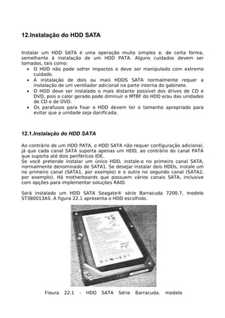 12.Instalação do HDD SATA

Instalar um HDD SATA é uma operação muito simples e, de certa forma,
semelhante à instalação de um HDD PATA. Alguns cuidados devem ser
tomados, tais como:
  • O HDD não pode sofrer impactos e deve ser manipulado com extremo
      cuidado.
  • A instalação de dois ou mais HDDS SATA normalmente requer a
      instalação de um ventilador adicional na parte interna do gabinete.
  • O HDD deve ser instalado o mais distante possível dos drives de CD e
      DVD, pois o calor gerado pode diminuir o MTBF do HDD e/ou das unidades
      de CD e de DVD.
  • Os parafusos para fixar o HDD devem ter o tamanho apropriado para
      evitar que a unidade seja danificada.



12.1.Instalação do HDD SATA

Ao contrário de um HDD PATA, o HDD SATA não requer configuração adicional,
já que cada canal SATA suporta apenas um HDD, ao contrário do canal PATA
que suporta até dois periféricos IDE.
Se você pretende instalar um único HDD, instale-o no primeiro canal SATA,
normalmente denominado de SATA1. Se desejar instalar dois HDDs, instale um
no primeiro canal (SATA1, por exemplo) e o outro no segundo canal (SATA2,
por exemplo). Há motherboards que possuem vários canais SATA, inclusive
com opções para implementar soluções RAID.

Será instalado um HDD SATA Seagate® série Barracuda 7200.7, modelo
ST380013AS. A figura 22.1 apresenta o HDD escolhido.




         Figura   22.1   -   HDD   SATA   Série   Barracuda,   modelo
 
