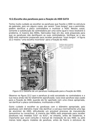 12.2.Escolha dos parafusos para a fixação do HDD SATA

Tenha muito cuidado ao escolher os parafusos que fixarão o HDD na estrutura
do gabinete, pois em alguns casos, por serem "mais longos" que o permitido,
podem danificar a placa controladora e inutilizar o HDD. Nesses casos,
somente a substituição da controladora por uma outra igual e nova resolverá o
problema. A maioria dos HDDs, fabricados hoje em dia, está preparada para
que os parafusos não danifiquem as suas controladoras. Verifique se o seu
HDD está realmente preparado para receber parafusos "mais longos". A figura
22.2 mostra "uma escolha incorrecta" para a fixação do HDD.




   Figura 22.2 Detalhe de um parafuso inadequado para a fixação do HDD.

Observe na figura 22.2 que o parafuso já está encostado na controladora e a
sua rosca ainda não foi totalmente aparafusada. Caso esse parafuso seja usado
para a fixação do HDD, quando ele for apertado com uma chave apropriada,
vai danificar a placa controladora, inutilizando o HDD.

Outro cuidado é escolher os parafusos com o diâmetro apropriado, pois
parafusos com diâmetro maior irão danificar a carcaça (normalmente uma liga
de alumínio) do HDD, dificultando um provável processo de manutenção
(preventiva ou correctiva). A maioria dos HDDs está preparada para receber
parafusos nas medidas 5/32" ou 6/32", no entanto, antes de instalá-los, é
importante que você consulte o manual de instalação do seu HDD, ou pelo
menos teste alguns modelos de parafuso, antes de fixá-lo à estrutura do
 