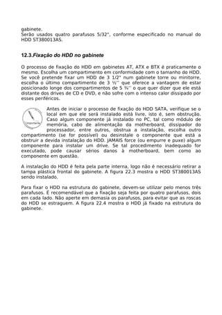 gabinete.
Serão usados quatro parafusos 5/32", conforme especificado no manual do
HDD ST380013AS.


12.3.Fixação do HDD no gabinete

O processo de fixação do HDD em gabinetes AT, ATX e BTX é praticamente o
mesmo. Escolha um compartimento em conformidade com o tamanho do HDD.
Se você pretende fixar um HDD de 3 1/2" num gabinete torre ou minitorre,
escolha o último compartimento de 3 ½’’ que oferece a vantagem de estar
posicionado longe dos compartimentos de 5 ¾’’ o que quer dizer que ele está
distante dos drives de CD e DVD, e não sofre com o intenso calor dissipado por
esses periféricos.

            Antes de iniciar o processo de fixação do HDD SATA, verifique se o
            local em que ele será instalado está livre, isto é, sem obstrução.
            Caso algum componente já instalado no PC, tal como módulo de
            memória, cabo de alimentação da motherboard, dissipador do
            processador, entre outros, obstrua a instalação, escolha outro
compartimento (se for possível) ou desinstale o componente que está a
obstruir a devida instalação do HDD. JAMAIS force (ou empurre e puxe) algum
componente para instalar um drive. Se tal procedimento inadequado for
executado, pode causar sérios danos à motherboard, bem como ao
componente em questão.

A instalação do HDD é feita pela parte interna, logo não é necessário retirar a
tampa plástica frontal do gabinete. A figura 22.3 mostra o HDD ST380013AS
sendo instalado.

Para fixar o HDD na estrutura do gabinete, devem-se utilizar pelo menos três
parafusos. É recomendável que a fixação seja feita por quatro parafusos, dois
em cada lado. Não aperte em demasia os parafusos, para evitar que as roscas
do HDD se estraguem. A figura 22.4 mostra o HDD já fixado na estrutura do
gabinete.
 