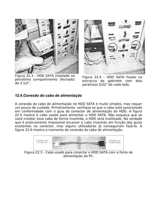 Figura 22.3 - HDD SATA instalado no      Figura 22.4 - HDD SATA fixado na
penúltimo compartimento (fechado)        estrutura do gabinete com dois
de 3 1/2".                               parafusos 5/32" de cada lado.


12.4.Conexão do cabo de alimentação

A conexão do cabo de alimentação no HDD SATA é muito simples, mas requer
um pouco de cuidado. Primeiramente, verifique se que o cabo está posicionado
em conformidade com o guia do conector de alimentação do HDD. A figura
22.5 mostra o cabo usado para alimentar o HDD SATA. Não esqueça que se
você instalar esse cabo de forma invertida, o HDD será inutilizado. Na verdade
que é praticamente impossível encaixar o cabo invertido em função das guias
existentes no conector, mas alguns utilizadores já conseguiram fazê-lo. A
figura 22.6 mostra o momento de conexão do cabo de alimentação.




     Figura 22.5 - Cabo usado para conectar o HDD SATA com a fonte de
                            alimentação do PC.
 