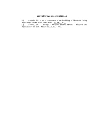 REFERÊNCIAS BIBLIOGRÁFICAS

[1]     Albrecht, P.F. et alli - "Assessment of the Realibility of Motors in Utillity
Applications" - IEEE Trans. on En. Conv.. Vol. EC-2. n° 3.;
[2]     Andreas, J.C. - "Energy - Efficient Electric Motors - Selection and
Applications" - N. York - Marcel Dekker, Inc. – 1982.
 