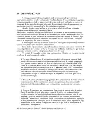2.0 - ATIVIDADES BÁSICAS

        A rotina para a execução das inspeções relativas a manutenção preventiva de
equipamentos elétricos envolve a observação visual de algumas de suas condições especificas,
bem como, quando possível, os reparos necessários que podem ser realizados no campo. A
freqüência destas inspeções depende, sobretudo, da importância critica do equipamento em
questão, das condições ambientais, e/ou das condições operacionais.
        Atitudes simples, como verificar se há ventilação suficiente e efetuar a limpeza
freqüentemente são fatores da maior importância.
Além disto, é necessário intervir imediatamente ao surgirem ou ao serem notados quaisquer
indicativos de anormalidades. No caso de máquinas rotativas tem-se, por exemplo: vibrações
excessivas, batidas de eixo, resistência de isolamento decrescente, indícios de fumaça e fogo,
faiscamento ou forte desgaste no comutador ou coletor e escovas (se houverem), variações
bruscas de temperatura nos mancais e outros.
        A primeira providência a ser tomada nestes casos é desligar o equipamento e examinar
todas as suas partes, tanto mecânicas como elétricas.
        Deste modo, o conhecimento adequado de alguns sintomas, suas causas e efeitos é de
suma importância pois permite evitar a evolução de problemas indesejáveis que tornam
necessária uma ação corretiva com prejuízos financeiros elevados.
        As rotinas de inspeção básicas para equipamentos elétricos em operação normal
envolvem, de uma forma geral, avaliar:

        Corrente: O aquecimento de um equipamento elétrico depende de sua capacidade
     térmica. O controle de sua temperatura de operação se reveste de elevada importância
     pois, quando o mesmo opera acima do nível máximo de temperatura permitido pela
     classe de isolamento, ocorre um decréscimo na sua expectativa de vida. Por exemplo,
     um equipamento com isolamento classe B ou F, operando com 8 a 10 ºC acima de sua
     temperatura normal de trabalho, tem sua expectativa de vida reduzida à metade. Estes
     fatos reforçam a necessidade de um monitoramento adequado das condições de
     carregamento, ou seja, da corrente de carga e da temperatura associadas, para evitar
     eventuais sobrecargas;

       Tensão: A tensão aplicada a um equipamento deve ser monitorada de forma similar à
     corrente de carga. Sobre e subtensões, tensões desequilibradas e/ou com conteúdo
     harmônico são fatores que afetam o seu isolamento e o seu desempenho em muitos
     casos.

        Limpeza: É importante que o equipamento fique isento de poeiras, teias de aranha,
     fiapos de algodão, óleo, ou seja, sujeira em geral. A sujeira cria uma camada nos
     enrolamentos e/ou carcaça diminuindo a troca de calor com o ambiente, além de reter
     umidade e provocar um curto-circuito, bem como, ser um elemento propagador de
     incêndios. Desta forma, é conveniente limpar externamente o equipamento e, logo após,
     as suas partes internas. Para tanto, usa-se ar comprimido seco e limpo, soprando-se o pó
     e os resíduos do seu interior. É importante certificar-se que todas as passagens de ar
     estão livres e desimpedidas.

Nas máquinas elétricas rotativas, também é interessante verificar-se:
 
