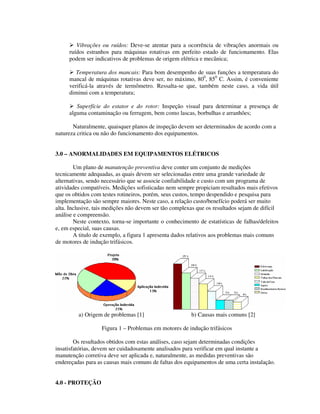 Vibrações ou ruídos: Deve-se atentar para a ocorrência de vibrações anormais ou
     ruídos estranhos para máquinas rotativas em perfeito estado de funcionamento. Elas
     podem ser indicativos de problemas de origem elétrica e mecânica;

        Temperatura dos mancais: Para bom desempenho de suas funções a temperatura do
     mancal de máquinas rotativas deve ser, no máximo, 800, 850 C. Assim, é conveniente
     verificá-la através de termômetro. Ressalta-se que, também neste caso, a vida útil
     diminui com a temperatura;

        Superfície do estator e do rotor: Inspeção visual para determinar a presença de
     alguma contaminação ou ferrugem, bem como lascas, borbulhas e arranhões;

       Naturalmente, quaisquer planos de inspeção devem ser determinados de acordo com a
natureza critica ou não do funcionamento dos equipamentos.


3.0 – ANORMALIDADES EM EQUIPAMENTOS ELÉTRICOS

        Um plano de manutenção preventiva deve conter um conjunto de medições
tecnicamente adequadas, as quais devem ser selecionadas entre uma grande variedade de
alternativas, sendo necessário que se associe confiabilidade e custo com um programa de
atividades compatíveis. Medições sofisticadas nem sempre propiciam resultados mais efetivos
que os obtidos com testes rotineiros, porém, seus custos, tempo despendido e pesquisa para
implementação são sempre maiores. Neste caso, a relação custo/benefício poderá ser muito
alta. Inclusive, tais medições não devem ser tão complexas que os resultados sejam de difícil
análise e compreensão.
        Neste contexto, torna-se importante o conhecimento de estatísticas de falhas/defeitos
e, em especial, suas causas.
        A titulo de exemplo, a figura 1 apresenta dados relativos aos problemas mais comuns
de motores de indução trifásicos.




         a) Origem de problemas [1]                     b) Causas mais comuns [2]

                   Figura 1 – Problemas em motores de indução trifásicos

        Os resultados obtidos com estas análises, caso sejam determinadas condições
insatisfatórias, devem ser cuidadosamente analisados para verificar em qual instante a
manutenção corretiva deve ser aplicada e, naturalmente, as medidas preventivas são
endereçadas para as causas mais comuns de faltas dos equipamentos de uma certa instalação.


4.0 - PROTEÇÃO
 