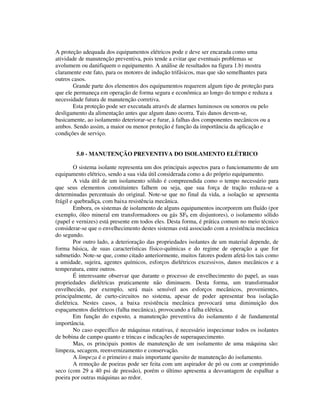 A proteção adequada dos equipamentos elétricos pode e deve ser encarada como uma
atividade de manutenção preventiva, pois tende a evitar que eventuais problemas se
avolumem ou danifiquem o equipamento. A análise de resultados na figura 1.b) mostra
claramente este fato, para os motores de indução trifásicos, mas que são semelhantes para
outros casos.
       Grande parte dos elementos dos equipamentos requerem algum tipo de proteção para
que ele permaneça em operação de forma segura e econômica ao longo do tempo e reduza a
necessidade futura de manutenção corretiva.
       Esta proteção pode ser executada através de alarmes luminosos ou sonoros ou pelo
desligamento da alimentação antes que algum dano ocorra. Tais danos devem-se,
basicamente, ao isolamento deteriorar-se e furar, à falhas dos componentes mecânicos ou a
ambos. Sendo assim, a maior ou menor proteção é função da importância da aplicação e
condições de serviço.


        5.0 - MANUTENÇÃO PREVENTIVA DO ISOLAMENTO ELÉTRICO

        O sistema isolante representa um dos principais aspectos para o funcionamento de um
equipamento elétrico, sendo a sua vida útil considerada como a do próprio equipamento.
        A vida útil de um isolamento sólido é compreendida como o tempo necessário para
que seus elementos constituintes falhem ou seja, que sua força de tração reduza-se a
determinadas percentuais do original. Note-se que no final da vida, a isolação se apresenta
frágil e quebradiça, com baixa resistência mecânica.
        Embora, os sistemas de isolamento de alguns equipamentos incorporem um fluído (por
exemplo, óleo mineral em transformadores ou gás SF6 em disjuntores), o isolamento sólido
(papel e vernizes) está presente em todos eles. Desta forma, é prática comum no meio técnico
considerar-se que o envelhecimento destes sistemas está associado com a resistência mecânica
do segundo.
        Por outro lado, a deterioração das propriedades isolantes de um material depende, de
forma básica, de suas características físico-químicas e do regime de operação a que for
submetido. Note-se que, como citado anteriormente, muitos fatores podem afetá-los tais como
a umidade, sujeira, agentes químicos, esforços dielétricos excessivos, danos mecânicos e a
temperatura, entre outros.
        É interessante observar que durante o processo de envelhecimento do papel, as suas
propriedades dielétricas praticamente não diminuem. Desta forma, um transformador
envelhecido, por exemplo, será mais sensível aos esforços mecânicos, provenientes,
principalmente, de curto-circuitos no sistema, apesar de poder apresentar boa isolação
dielétrica. Nestes casos, a baixa resistência mecânica provocará uma diminuição dos
espaçamentos dielétricos (falha mecânica), provocando a falha elétrica.
        Em função do exposto, a manutenção preventiva do isolamento é de fundamental
importância.
        No caso específico de máquinas rotativas, é necessário inspecionar todos os isolantes
de bobina de campo quanto e trincas e indicações de superaquecimento.
        Mas, os principais pontos de manutenção de um isolamento de uma máquina são:
limpeza, secagem, reenvernizamento e conservação.
        A limpeza é o primeiro e mais importante quesito de manutenção do isolamento.
        A remoção de poeiras pode ser feita com um aspirador de pó ou com ar comprimido
seco (com 29 a 40 psi de pressão), porém o último apresenta a desvantagem de espalhar a
poeira por outras máquinas ao redor.
 