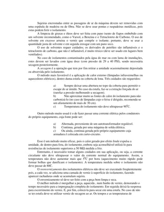 Sujeiras encrostadas entre as passagens de ar da máquina devem ser removidas com
uma espátula de madeira ou de fibra. Não se deve usar pontas e raspadeiras metálicas, pois
estas podem ferir o isolamento.
        A limpeza de graxas e óleos deve ser feita com pano isento de fiapos embebido com
um solvente recomendado, como o Varsol, a Benzina e o Tetracloreto de Carbono. O uso de
solvente em excesso arruina o verniz que compõe o isolante; portanto, deve se usar a
quantidade justa de solvente e em seguida enxugar com um pano seco.
        O uso de solventes requer cuidados; os derivados de petróleo são inflamáveis e o
tetracloreto de carbono, que não é inflamável, é muito tóxico (deve ser usado em lugares bem
ventilados).
        No caso de isolamentos contaminados pela água do mar ou com lama de inundações,
estes devem ser lavados com água doce (com pressão de 29 a 40 PSI), sendo necessária
secagem posteriormente.
        A secagem é a operação que tem por fim retirar a umidade ocasionalmente depositada
ou absorvida pelo isolamento.
        O método mais favorável é a aplicação de calor externo (lâmpadas infravermelhas ou
aquecedores elétricos), dentro duma estufa ou coberta de lona. Três cuidados são requeridos:

                    a)       Sempre deixar uma abertura no topo da coberta para permitir o
                    escape do ar úmido. No caso da estufa, faz-se a extração forçada do ar
                    (rarefaz a pressão melhorando a secagem).
                    b)       Não aproximar muito as fontes de calor do isolamento para não
                    carbonizá-lo (no caso de lâmpadas cujo o feixe é dirigido, recomenda-se
                    um afastamento de mais de 30 cm).
                    c)       Temperatura do isolamento não deve ultrapassar 900C.

       Outro método muito usual é o de fazer passar uma corrente elétrica pelos condutores
do próprio equipamento, cuja fonte pode ser:

                    a)   Alternada, proveniente de um autotransformador regulável.
                    b)   Continua, gerada por uma máquina de solda elétrica.
                    c)   Ou ainda, continua gerada pelo próprio equipamento cuja
                    armadura é colocada em curto-circuito.

        Esse é um método muito eficaz, pois o calor gerado por efeito Joule expulsa a
umidade, de dentro para fora, do isolamento, embora seja aconselhável utilizá-lo para
resistências de isolamento superiores a 50 MΩ medida a frio.
        Entretanto, é necessário tomar alguns cuidados em sua aplicação, ou seja, a corrente
circulante não deve ultrapassar o valor da corrente normal do equipamento. Assim, a
temperatura não deve aumentar mais que 50C por hora (aquecimento muito rápido pode
formar bolhas que danificam o isolamento). A temperatura medida sobre o isolamento não
deve passar de 80C.
        O reenvernizamento dos isolamentos elétricos não deve ser executado freqüentemente
pois, a cada vez, se adiciona uma camada de verniz à superfície do isolamento, fazendo
aparecer rachaduras onde se acumulam sujeira.
        O envernizamento só deve ser feito com a peça bem limpa e seca.
        O melhor método é mergulhar a peça, aquecida , num banho de verniz, demorando o
tempo necessário para a impregnação completa do isolamento. Em seguida deixá-la suspensa
para escorrimento do verniz. E, por fim, colocá-la para secar em uma estufa. No caso de não
se ter estufa deve-se utilizar verniz de secagem ao ar. Os tempos e as temperaturas de
 