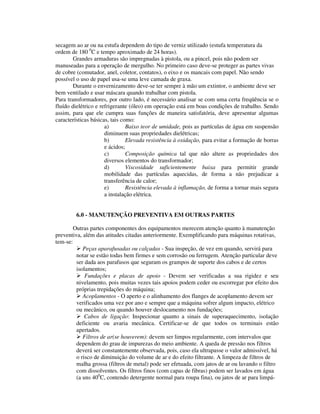 secagem ao ar ou na estufa dependem do tipo de verniz utilizado (estufa temperatura da
ordem de 180 0C e tempo aproximado de 24 horas).
        Grandes armaduras são impregnadas à pistola, ou a pincel, pois não podem ser
manuseadas para a operação de mergulho. No primeiro caso deve-se proteger as partes vivas
de cobre (comutador, anel, coletor, contatos), o eixo e os mancais com papel. Não sendo
possível o uso de papel usa-se uma leve camada de graxa.
        Durante o envernizamento deve-se ter sempre à mão um extintor, o ambiente deve ser
bem ventilado e usar máscara quando trabalhar com pistola.
Para transformadores, por outro lado, é necessário analisar se com uma certa freqüência se o
fluído dielétrico e refrigerante (óleo) em operação está em boas condições de trabalho. Sendo
assim, para que ele cumpra suas funções de maneira satisfatória, deve apresentar algumas
características básicas, tais como:
                      a)        Baixo teor de umidade, pois as partículas de água em suspensão
                      diminuem suas propriedades dielétricas;
                      b)        Elevada resistência à oxidação, para evitar a formação de borras
                      e ácidos;
                      c)        Composição química tal que não altere as propriedades dos
                      diversos elementos do transformador;
                      d)        Viscosidade suficientemente baixa para permitir grande
                      mobilidade das partículas aquecidas, de forma a não prejudicar a
                      transferência de calor;
                      e)        Resistência elevada à inflamação, de forma a tornar mais segura
                      a instalação elétrica.


         6.0 - MANUTENÇÃO PREVENTIVA EM OUTRAS PARTES

        Outras partes componentes dos equipamentos merecem atenção quanto à manutenção
preventiva, além das atitudes citadas anteriormente. Exemplificando para máquinas rotativas,
tem-se:
            Peças aparafusadas ou calçadas - Sua inspeção, de vez em quando, servirá para
         notar se estão todas bem firmes e sem corrosão ou ferrugem. Atenção particular deve
         ser dada aos parafusos que seguram os grampos de suporte dos cabos e de certos
         isolamentos;
             Fundações e placas de apoio - Devem ser verificadas a sua rigidez e seu
         nivelamento, pois muitas vezes tais apoios podem ceder ou escorregar por efeito dos
         próprias trepidações do máquina;
            Acoplamentos - O aperto e o alinhamento dos flanges de acoplamento devem ser
         verificados uma vez por ano e sempre que a máquina sofrer algum impacto, elétrico
         ou mecânico, ou quando houver deslocamento nos fundações;
             Cabos de ligação: Inspecionar quanto a sinais de superaquecimento, isolação
         deficiente ou avaria mecânica. Certificar-se de que todos os terminais estão
         apertados.
            Filtros de ar(se houverem): devem ser limpos regularmente, com intervalos que
         dependem do grau de impurezas do meio ambiente. A queda de pressão nos filtros
         deverá ser constantemente observada, pois, caso ela ultrapasse o valor admissível, há
         o risco de diminuição do volume de ar e do efeito filtrante. A limpeza de filtros de
         malha grossa (filtros de metal) pode ser efetuada, com jatos de ar ou lavando o filtro
         com dissolventes. Os filtros finos (com capas de fibras) podem ser lavados em água
         (a uns 400C, contendo detergente normal para roupa fina), ou jatos de ar para limpá-
 
