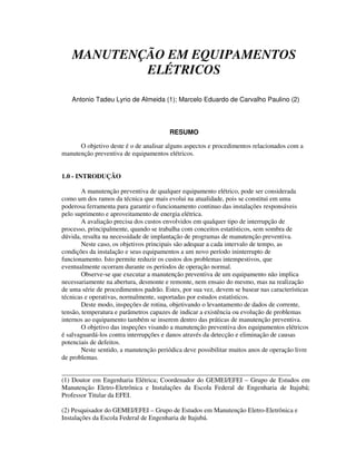 MANUTENÇÃO EM EQUIPAMENTOS
           ELÉTRICOS

   Antonio Tadeu Lyrio de Almeida (1); Marcelo Eduardo de Carvalho Paulino (2)



                                        RESUMO

      O objetivo deste é o de analisar alguns aspectos e procedimentos relacionados com a
manutenção preventiva de equipamentos elétricos.


1.0 - INTRODUÇÃO

        A manutenção preventiva de qualquer equipamento elétrico, pode ser considerada
como um dos ramos da técnica que mais evolui na atualidade, pois se constitui em uma
poderosa ferramenta para garantir o funcionamento continuo das instalações responsáveis
pelo suprimento e aproveitamento de energia elétrica.
        A avaliação precisa dos custos envolvidos em qualquer tipo de interrupção de
processo, principalmente, quando se trabalha com conceitos estatísticos, sem sombra de
dúvida, resulta na necessidade de implantação de programas de manutenção preventiva.
        Neste caso, os objetivos principais são adequar a cada intervalo de tempo, as
condições da instalação e seus equipamentos a um novo período ininterrupto de
funcionamento. Isto permite reduzir os custos dos problemas intempestivos, que
eventualmente ocorram durante os períodos de operação normal.
        Observe-se que executar a manutenção preventiva de um equipamento não implica
necessariamente na abertura, desmonte e remonte, nem ensaio do mesmo, mas na realização
de uma série de procedimentos padrão. Estes, por sua vez, devem se basear nas características
técnicas e operativas, normalmente, suportadas por estudos estatísticos.
        Deste modo, inspeções de rotina, objetivando o levantamento de dados de corrente,
tensão, temperatura e parâmetros capazes de indicar a existência ou evolução de problemas
internos ao equipamento também se inserem dentro das práticas de manutenção preventiva.
        O objetivo das inspeções visando a manutenção preventiva dos equipamentos elétricos
é salvaguardá-los contra interrupções e danos através da detecção e eliminação de causas
potenciais de defeitos.
        Neste sentido, a manutenção periódica deve possibilitar muitos anos de operação livre
de problemas.

______________________________________________________________________
(1) Doutor em Engenharia Elétrica; Coordenador do GEMEI/EFEI – Grupo de Estudos em
Manutenção Eletro-Eletrônica e Instalações da Escola Federal de Engenharia de Itajubá;
Professor Titular da EFEI.

(2) Pesquisador do GEMEI/EFEI – Grupo de Estudos em Manutenção Eletro-Eletrônica e
Instalações da Escola Federal de Engenharia de Itajubá.
 