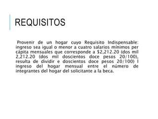 REQUISITOS
Provenir de un hogar cuyo Requisito Indispensable:
ingreso sea igual o menor a cuatro salarios mínimos per
cápita mensuales que corresponde a $2,212.20 (dos mil
2,212.20 (dos mil doscientos doce pesos 20/100),
resulta de dividir e doscientos doce pesos 20/100) l
ingreso del hogar mensual entre el número de
integrantes del hogar del solicitante a la beca.
 