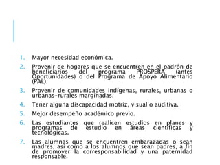 1. Mayor necesidad económica.
2. Provenir de hogares que se encuentren en el padrón de
beneficiarios del programa PROSPERA (antes
Oportunidades) o del Programa de Apoyo Alimentario
(PAL).
3. Provenir de comunidades indígenas, rurales, urbanas o
urbanas-rurales marginadas.
4. Tener alguna discapacidad motriz, visual o auditiva.
5. Mejor desempeño académico previo.
6. Las estudiantes que realicen estudios en planes y
programas de estudio en áreas científicas y
tecnológicas.
7. Las alumnas que se encuentren embarazadas o sean
madres, así como a los alumnos que sean padres, a fin
de promover la corresponsabilidad y una paternidad
responsable.
 