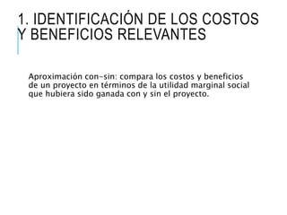 1. IDENTIFICACIÓN DE LOS COSTOS
Y BENEFICIOS RELEVANTES
Aproximación con-sin: compara los costos y beneficios
de un proyecto en términos de la utilidad marginal social
que hubiera sido ganada con y sin el proyecto.
 