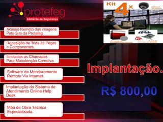 Acesso Remoto das imagens
Pelo Site da Protefeg.

Reposição de Toda as Peças
e Componentes.

Ilimitadas as Chamadas
Para Manutenção Corretiva.

Software de Monitoramento
Remoto Via internet.

Implantação do Sistema de
Atendimento Online Help
Desk.

Mão de Obra Técnica
Especializada.
 