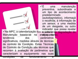 É       uma       manutenção
                                  preventiva, subordinada a
                                  um tipo de acontecimento
                                  predeterminado
                                  (autodiagnóstico), informaçã
                                  o recolhida, à informação de
                                  um sensor, a uma medida
                                  de um desgaste, ou outro
                                  indicador que possa revelar
Na MPC, a calendarização das acções de de degradação do
                                  o estado
Manutenção baseia-se na análise daequipamento;
tendência           dos         parâmetros
significativos, medidos através de técnicas
de controlo da Condição. Estas Técnicas
de Controlo da Condição são técnicas que
recorrem à avaliação de parâmetros que
caracterizam o equipamento nas suas
condições       de     funcionamento       e
 