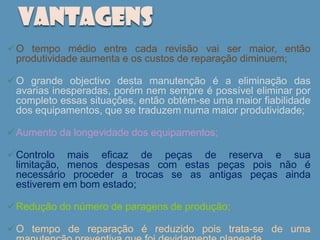 VANTAGENS
O tempo médio entre cada revisão vai ser maior, então
 produtividade aumenta e os custos de reparação diminuem;

O grande objectivo desta manutenção é a eliminação das
 avarias inesperadas, porém nem sempre é possível eliminar por
 completo essas situações, então obtém-se uma maior fiabilidade
 dos equipamentos, que se traduzem numa maior produtividade;

Aumento da longevidade dos equipamentos;

Controlo mais eficaz de peças de reserva e sua
 limitação, menos despesas com estas peças pois não é
 necessário proceder a trocas se as antigas peças ainda
 estiverem em bom estado;

Redução do número de paragens de produção;

O tempo de reparação é reduzido pois trata-se de uma
 