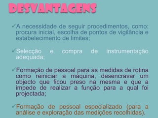 DESVANTAGENS
A necessidade de seguir procedimentos, como:
 procura inicial, escolha de pontos de vigilância e
 estabelecimento de limites;

Selecção e       compra     de    instrumentação
 adequada;

Formação de pessoal para as medidas de rotina
 como reiniciar a máquina, desencravar um
 objecto que ficou preso na mesma e que a
 impede de realizar a função para a qual foi
 projectada;

Formação de pessoal especializado (para a
 análise e exploração das medições recolhidas).
 