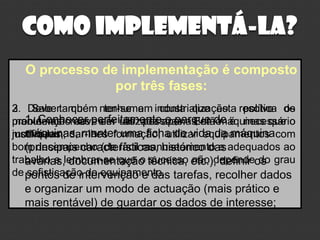 Como implementá-la?
  O processo de implementação é composto
               por três fases:
3. Saber que ter-se em conta que esta política os
2. Deve também nenhuma industrialização resolve de
problemas deve sim utilizada o parque máquinas que o
manutençãomas perfeitamenteapenas emde é necessário
   1. Conhecer ser as pessoas. Então
   máquinas, manter uma ficha de vida da máquina
motivá-las,
justifiquem; dar-lhes formação, utilizar equipamentos com
   (principais características, histórico das
bom desempenho (de fácil manuseamento e adequados ao
trabalho e lembrar-se que o técnica, etc.), definir os grau
   avarias, documentação sucesso não depende do
de pontos de intervenção e das tarefas, recolher dados
    sofisticação do equipamento.
  e organizar um modo de actuação (mais prático e
  mais rentável) de guardar os dados de interesse;
 