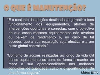 O que é Manutenção?
“É o conjunto das acções destinadas a garantir o bom
 funcionamento dos equipamentos, através de
 intervenções oportunas e correctas, com o objectivo
 de que esses mesmos equipamentos não avariem
 ou baixem de rendimento e, no caso de tal
 suceder, que a sua reparação seja efectiva e a um
 custo global controlado.”

“Conjunto de acções realizadas ao longo da vida útil
 desse equipamento ou bem, de forma a manter ou
 repor a sua operacionalidade nas melhores
 condições de qualidade, custo e disponibilidade, de
 uma forma segura.”                          Mário Brito
 