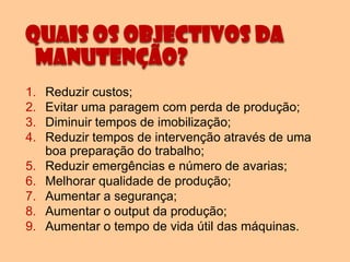Quais os objectivos da
 Manutenção?
1.   Reduzir custos;
2.   Evitar uma paragem com perda de produção;
3.   Diminuir tempos de imobilização;
4.   Reduzir tempos de intervenção através de uma
     boa preparação do trabalho;
5.   Reduzir emergências e número de avarias;
6.   Melhorar qualidade de produção;
7.   Aumentar a segurança;
8.   Aumentar o output da produção;
9.   Aumentar o tempo de vida útil das máquinas.
 