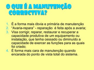 O que é a Manutenção
 Correctiva?
1. É a forma mais óbvia e primária de manutenção
2. “Avaria-repara” - reparação é feita após a avaria;
3. Visa corrigir, reparar, restaurar e recuperar a
   capacidade produtiva de um equipamento ou
   instalação, que tenha cessado ou diminuído a
   capacidade de exercer as funções para as quais
   foi criado;
4. É forma mais cara de manutenção quando
   encarada do ponto de vista total do sistema.
 