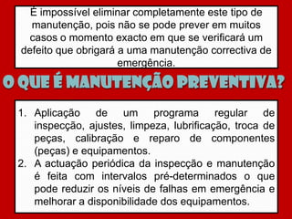 É impossível eliminar completamente este tipo de
   manutenção, pois não se pode prever em muitos
   casos o momento exacto em que se verificará um
 defeito que obrigará a uma manutenção correctiva de
                      emergência.

O que é Manutenção preventiva?
 1. Aplicação de um programa regular de
    inspecção, ajustes, limpeza, lubrificação, troca de
    peças, calibração e reparo de componentes
    (peças) e equipamentos.
 2. A actuação periódica da inspecção e manutenção
    é feita com intervalos pré-determinados o que
    pode reduzir os níveis de falhas em emergência e
    melhorar a disponibilidade dos equipamentos.
 