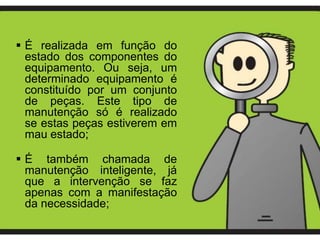  É realizada em função do
  estado dos componentes do
  equipamento. Ou seja, um
  determinado equipamento é
  constituído por um conjunto
  de peças. Este tipo de
  manutenção só é realizado
  se estas peças estiverem em
  mau estado;

 É também chamada de
  manutenção inteligente, já
  que a intervenção se faz
  apenas com a manifestação
  da necessidade;
 