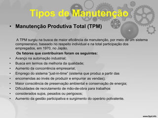 Tipos de Manutenção
• Manutenção Produtiva Total (TPM)

•
•
•
•
•
•
•
•
•

A TPM surgiu na busca de maior eficiência da manutenção, por meio de um sistema
compreensivo, baseado no respeito individual e na total participação dos
empregados, em 1970, no Japão.
Os fatores que contribuíram foram os seguintes:
Avanço na automação industrial;
Busca em termos da melhoria da qualidade;
Aumento da concorrência empresarial;
Emprego do sistema “just-in-time” (sistema que produz a partir das
encomendas ao invés de produzir e empurrar as vendas);
Maior consciência de preservação ambiental e conservação de energia;
Dificuldades de recrutamento de mão-de-obra para trabalhos
considerados sujos, pesados ou perigosos;
Aumento da gestão participativa e surgimento do operário polivalente.

 