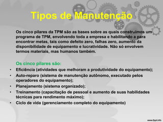 Tipos de Manutenção
Os cinco pilares da TPM são as bases sobre as quais construímos um
programa de TPM, envolvendo toda a empresa e habilitando a para
encontrar metas, tais como defeito zero, falhas zero, aumento da
disponibilidade de equipamento e lucratividade. Não só envolvem
termos materiais, mas humanos também.

Os cinco pilares são:
•
•
•
•
•

Eficiência (atividades que melhoram a produtividade do equipamento);
Auto-reparo (sistema de manutenção autônomo, executado pelos
operadores do equipamento);
Planejamento (sistema organizado);
Treinamento (capacitação de pessoal e aumento de suas habilidades
técnicas para rendimento máximo);
Ciclo de vida (gerenciamento completo do equipamento)

 