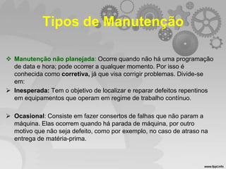 Tipos de Manutenção
 Manutenção não planejada: Ocorre quando não há uma programação
de data e hora; pode ocorrer a qualquer momento. Por isso é
conhecida como corretiva, já que visa corrigir problemas. Divide-se
em:
 Inesperada: Tem o objetivo de localizar e reparar defeitos repentinos
em equipamentos que operam em regime de trabalho contínuo.
 Ocasional: Consiste em fazer consertos de falhas que não param a
máquina. Elas ocorrem quando há parada de máquina, por outro
motivo que não seja defeito, como por exemplo, no caso de atraso na
entrega de matéria-prima.

 