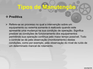 Tipos de Manutenção
 Preditiva
 Refere-se ao processo no qual a intervenção sobre um
equipamento ou sistema somente é realizado quando este
apresente uma mudança na sua condição de operação. Significa
predizer as condições de funcionamento dos equipamentos
permitindo sua operação contínua pelo maior tempo possível. Todo
o controle se dá pela observação (monitoramento) destas
condições, como por exemplo, pela observação do nível de ruído de
um determinado mancal de rolamento.

 