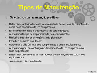Tipos de Manutenção


Os objetivos da manutenção preditiva:

•

Determinar, antecipadamente, a necessidade de serviços de manutenção
numa peça específica de um equipamento;
Eliminar desmontagens desnecessárias para inspeção;
Aumentar o tempo de disponibilidade dos equipamentos;
Reduzir o trabalho de emergência não planejado;
Impedir o aumento dos danos;
Aproveitar a vida útil total dos componentes e de um equipamento;
Aumentar o grau de confiança no desempenho de um equipamento ou
linha de produção;
Determinar previamente as interrupções de fabricação para cuidar dos
equipamentos
que precisam de manutenção.

•
•
•
•
•
•
•

 