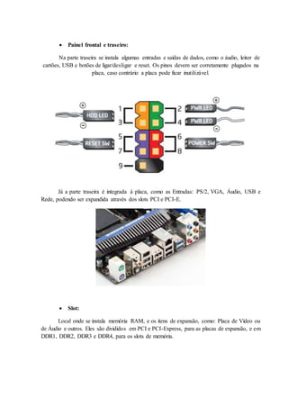  Painel frontal e traseiro:
Na parte traseira se instala algumas entradas e saídas de dados, como o áudio, leitor de
cartões, USB e botões de ligar/desligar e reset. Os pinos devem ser corretamente plugados na
placa, caso contrário a placa pode ficar inutilizável.
Já a parte traseira é integrada à placa, como as Entradas: PS/2, VGA, Áudio, USB e
Rede, podendo ser expandida através dos slots PCI e PCI-E.
 Slot:
Local onde se instala memória RAM, e os itens de expansão, como: Placa de Vídeo ou
de Áudio e outros. Eles são divididos em PCI e PCI-Express, para as placas de expansão, e em
DDR1, DDR2, DDR3 e DDR4, para os slots de memória.
 