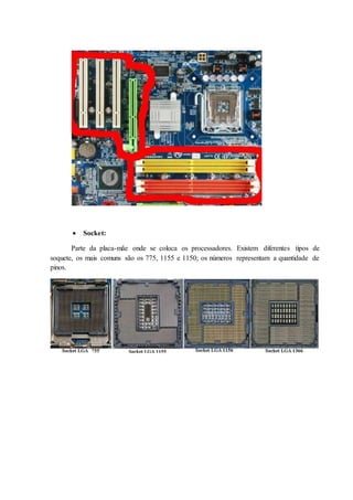  Socket:
Parte da placa-mãe onde se coloca os processadores. Existem diferentes tipos de
soquete, os mais comuns são os 775, 1155 e 1150; os números representam a quantidade de
pinos.
 