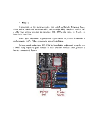  Chipset:
É um conjunto de chips que é responsável pelo controle de liberação de memória RAM,
acesso ao HD, controle dos barramentos (PCI, AGP e o antigo ISA), controle da interface IDE
e USB, Timer, controle dos sinais de interrupção IRQ e DMA, entre outras. E é dividido em
Ponte Sul e Ponte Norte.
Norte: ligado diretamente ao processador e cujas funções são o acesso às memórias e
aos barramentos AGP e PCI e a comunicação com o South Bridge.
Sul: que controla as interfaces IDE, USB. No South Bridge também está a conexão com
a BIOS e o chip responsável pelas interfaces de mouse e teclado, interfaces seriais, paralelas, e
interface para drive de disquete.
 
