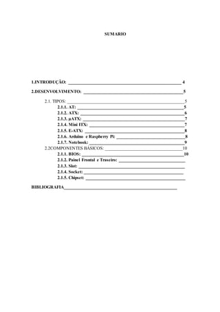 SUMARIO
1.INTRODUÇÃO: ___________________________________________________ 4
2.DESENVOLVIMENTO: _____________________________________________5
2.1. TIPOS: _____________________________________________________5
2.1.1. AT: ________________________________________________5
2.1.2. ATX: _______________________________________________6
2.1.3. µATX: ______________________________________________7
2.1.4. Mini ITX: ___________________________________________7
2.1.5. E-ATX: _____________________________________________8
2.1.6. Arduino e Raspberry Pi: _______________________________8
2.1.7. Notebook: ___________________________________________9
2.2COMPONENTES BÁSICOS: ___________________________________10
2.1.1. BIOS: ______________________________________________10
2.1.2. Painel Frontal e Traseiro: ______________________________
2.1.3. Slot: ________________________________________________
2.1.4. Socket: _____________________________________________
2.1.5. Chipset: _____________________________________________
BIBLIOGRAFIA___________________________________________________
 
