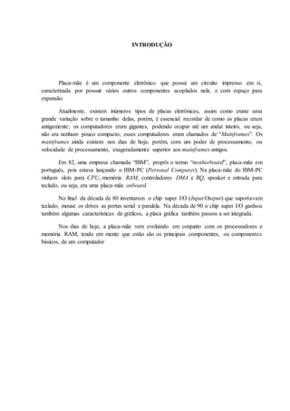 INTRODUÇÃO
Placa-mãe é um componente eletrônico que possui um circuito impresso em si,
caracterizada por possuir vários outros componentes acoplados nela, e com espaço para
expansão.
Atualmente, existem inúmeros tipos de placas eletrônicas, assim como existe uma
grande variação sobre o tamanho delas, porém, é essencial recordar de como as placas eram
antigamente; os computadores eram gigantes, podendo ocupar até um andar inteiro, ou seja,
não era nenhum pouco compacto; esses computadores eram chamados de “Mainframes”. Os
mainframes ainda existem nos dias de hoje, porém, com um poder de processamento, ou
velocidade de processamento, exageradamente superior aos mainframes antigos.
Em 82, uma empresa chamada “IBM”, propôs o termo “motherboard”, placa-mãe em
português, pois estava lançando o IBM-PC (Personal Computer). Na placa-mãe do IBM-PC
vinham slots para CPU, memória RAM, controladores DMA e RQ, speaker e entrada para
teclado, ou seja, era uma placa-mãe onboard.
No final da década de 80 inventaram o chip super I/O (Input/Output) que suportavam
teclado, mouse os drives as portas serial e paralela. Na década de 90 o chip super I/O ganhou
também algumas características de gráficos, a placa gráfica também passou a ser integrada.
Nos dias de hoje, a placa-mãe vem evoluindo em conjunto com os processadores e
memória RAM, tendo em mente que estão são os principais componentes, ou componentes
básicos, de um computador
 