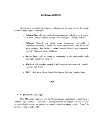 DESENVOLVIMENTO
Inicialmente é necessário que tenhamos conhecimentos de alguns termos, de maioria
oriundo da língua inglesa; sendo eles:
 Onboard: Placa-mãe que possui todos os componentes embutidos em si, ou seja,
“na placa”, tradução literária do inglês para o português. Exemplo: Arduino.
 Offboard: Placa-mãe que possui apenas componentes relacionados a
alimentação de energia, a maioria das placas comercializadas hoje em dia são
placas offboard, “fora da placa”, tradução literária do inglês para o português.
Exemplo: Placas que usamos atualmente.
 Socket: Local onde se coloca o processador, e são categorizados pela
numeração. Exemplo: Socket 775.
 Slot: Local onde se coloca memória RAM, ou outros componentes de expansão.
Exemplo: Slot PCI-E.
 BIOS: “Basic Input Output System”, ou Sistema Básico de Entrada e Saída.
TIPOS
 AT (Advanced Technology):
Placa-Mãe antiga, surgiu por volta de 1983, com pouco espaço interno o que tornava a
ventilação algo complicado e ocasionava o superaquecimento da máquina, fora que ela tinha
que ser desligada primeiro no sistema operacional e depois pressionar o botão “Power” do
gabinete, e seguia o padrão DIN.
 