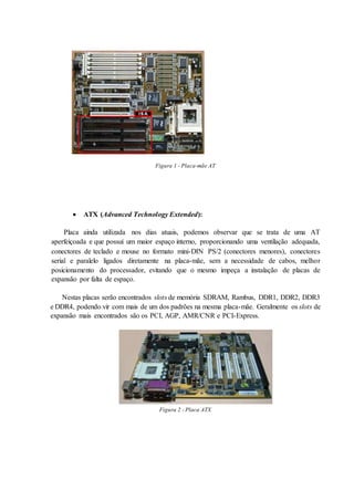  ATX (Advanced Technology Extended):
Placa ainda utilizada nos dias atuais, podemos observar que se trata de uma AT
aperfeiçoada e que possuí um maior espaço interno, proporcionando uma ventilação adequada,
conectores de teclado e mouse no formato mini-DIN PS/2 (conectores menores), conectores
serial e paralelo ligados diretamente na placa-mãe, sem a necessidade de cabos, melhor
posicionamento do processador, evitando que o mesmo impeça a instalação de placas de
expansão por falta de espaço.
Nestas placas serão encontrados slots de memória SDRAM, Rambus, DDR1, DDR2, DDR3
e DDR4, podendo vir com mais de um dos padrões na mesma placa-mãe. Geralmente os slots de
expansão mais encontrados são os PCI, AGP, AMR/CNR e PCI-Express.
Figura 2 - Placa ATX
Figura 1 - Placa-mãe AT
 