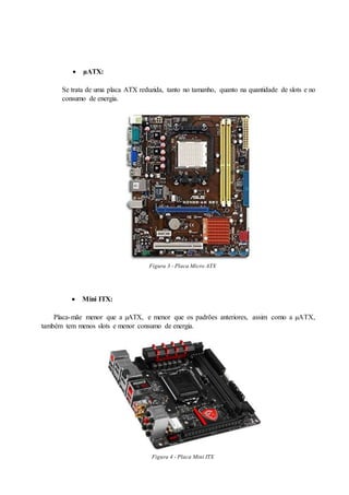  µATX:
Se trata de uma placa ATX reduzida, tanto no tamanho, quanto na quantidade de slots e no
consumo de energia.
Figura 3 - Placa Micro ATX
 Mini ITX:
Placa-mãe menor que a µATX, e menor que os padrões anteriores, assim como a µATX,
também tem menos slots e menor consumo de energia.
Figura 4 - Placa Mini ITX
 
