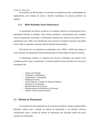 Capítulo II - Manutenção
Os benefícios do RCM podem ser resumidos na obtenção da maior confiabilidade dos
equipamentos, com redução de custos e domínio tecnológico do processo produtivo da
empresa.
1.1.3 RBM (Reliability Based Maintenance)
A incorporação de técnicas preditivas aos métodos modernos de manutenção criou a
manutenção baseada na condição. Estas técnicas permitem o monitoramento das condições
reais do equipamento permitindo a identificação prematura de sintomas que podem levar o
equipamento até a falha. Esta identificação torna possível à tomada de decisões que podem
evitar a falha ou informar o momento ideal de atuação da manutenção.
Esta técnica deve ser aplicada em combinação com o TPM e a RCM para atingir os
níveis máximos de desempenho (benchmarking) dentro do atual estágio de desenvolvimento.
A metodologia preditiva é composta por diversas tecnologias que podem trazer
resultados positivos para a manutenção. As técnicas preditivas mais utilizadas nos serviços de
manutenção são:
- Análise de Vibração
- Tribologia e Lubrificação
- Temperatura e Termografia
- Medição de Vazão
- Testes Elétricos e Análise de Motores Elétricos
- Detecção de Vazamentos
- Monitoramento de Corrosão
- Monitoramento de Parâmetros de Processo
- Análise Visual a outros Sensores.
1.2 Métodos de Manutenção
As características dos equipamentos de um processo produtivo moderno podem definir
diferentes critérios para a seleção do método de manutenção a ser utilizado. Diversas
considerações sobre a escolha do método de manutenção são realizadas dentro dos novos
conceitos de manutenção.
 