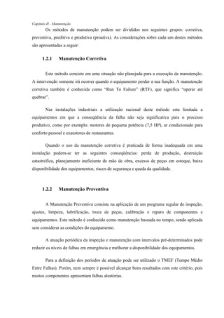 Capítulo II - Manutenção
Os métodos de manutenção podem ser divididos nos seguintes grupos: corretiva,
preventiva, preditiva e produtiva (proativa). As considerações sobre cada um destes métodos
são apresentadas a seguir:
1.2.1 Manutenção Corretiva
Este método consiste em uma situação não planejada para a execução da manutenção.
A intervenção somente irá ocorrer quando o equipamento perder a sua função. A manutenção
corretiva também é conhecida como “Run To Failure” (RTF), que significa “operar até
quebrar”.
Nas instalações industriais a utilização racional deste método esta limitada a
equipamentos em que a conseqüência da falha não seja significativa para o processo
produtivo, como por exemplo: motores de pequena potência (7,5 HP), ar condicionado para
conforto pessoal e exaustores de restaurantes.
Quando o uso da manutenção corretiva é praticada de forma inadequada em uma
instalação podem-se ter as seguintes conseqüências: perda de produção, destruição
catastrófica, planejamento ineficiente de mão de obra, excesso de peças em estoque, baixa
disponibilidade dos equipamentos, riscos de segurança e queda da qualidade.
1.2.2 Manutenção Preventiva
A Manutenção Preventiva consiste na aplicação de um programa regular de inspeção,
ajustes, limpeza, lubrificação, troca de peças, calibração e reparo de componentes e
equipamentos. Este método é conhecido como manutenção baseada no tempo, sendo aplicada
sem considerar as condições do equipamento.
A atuação periódica da inspeção e manutenção com intervalos pré-determinados pode
reduzir os níveis de falhas em emergência e melhorar a disponibilidade dos equipamentos.
Para a definição dos períodos de atuação pode ser utilizado o TMEF (Tempo Médio
Entre Falhas). Porém, nem sempre é possível alcançar bons resultados com este critério, pois
muitos componentes apresentam falhas aleatórias.
 