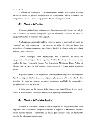 Capítulo II - Manutenção
A utilização da Manutenção Preventiva com ação periódica pode resultar em custos
excessivos devido às paradas desnecessárias de equipamentos, gastos excessivos com
componentes e riscos de danos no equipamento devido à montagem incorreta.
1.2.3 Manutenção Preditiva
A Manutenção Preditiva é também conhecida como manutenção baseada na condição,
com a utilização de técnicas de inspeção é possível monitorar a evolução do estado do
equipamento e atuar no momento mais adequado.
A aplicação da Manutenção Preditiva é possível quando o componente apresenta um
“sintoma” que pode caracterizar o seu processo de falha. Os principais fatores que
determinam à falha dos componentes são: alteração do nível de vibração, calor, alteração de
espessura, trinca e desgaste.
Diversas tecnologias foram desenvolvidas para a avaliação do estado dos
equipamentos. As principais são as seguintes: Análise de Vibração, Emissão Acústica,
Análise do Óleo, Termografia, Ensaios Não Destrutivos, Medidas de Fluxo, Análise de
Motores Elétricos, Detecção de Vazamento, Monitoramento da Corrosão, Análise Visual e de
Ruído.
A aplicação correta de um programa de Manutenção Preditiva pode trazer os seguintes
benefícios: disponibilidade máxima das máquinas, planejamento efetivo da mão de obra,
reposição de peças do estoque, segurança operacional, qualidade da manutenção e
gerenciamento global dos recursos.
A limitação do uso da Manutenção Preditiva está na disponibilidade de uma técnica
efetiva de monitoramento e nos custos/benefícios da implantação deste método.
1.2.4 Manutenção Produtiva (Proativa)
A atuação da manutenção para melhorar o desempenho das máquinas tornou-se muito
importante com o aumento da competitividade entre as empresas. A Manutenção Produtiva
aplica inúmeras técnicas e ferramentas de análise para alcançar níveis de desempenho
superior das máquinas e equipamentos.
 