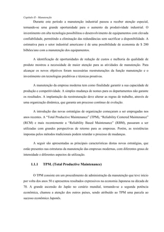 Capítulo II - Manutenção
Durante este período a manutenção industrial passou a receber atenção especial,
tornando-se uma grande oportunidade para o aumento da produtividade industrial. O
investimento em alta tecnologia possibilitou o desenvolvimento de equipamentos com elevada
confiabilidade, permitindo a eliminação das redundâncias sem sacrificar a disponibilidade. A
estimativa para o setor industrial americano é de uma possibilidade de economia de $ 200
bilhões/ano com a manutenção dos equipamentos.
A identificação de oportunidades de redução de custos e melhoria da qualidade de
produto mostrou a necessidade de maior atenção para as atividades de manutenção. Para
alcançar os novos objetivos foram necessárias reestruturações da função manutenção e o
investimento em tecnologias preditivas e técnicas proativas.
A manutenção da empresa moderna tem como finalidade garantir a sua capacidade de
produção e competitividade. A simples mudança de nomes para os departamentos não garante
os resultados. A implantação da reestruturação deve alterar as regras de trabalho, através de
uma organização dinâmica, que garanta um processo contínuo de evolução.
A introdução das novas estratégias de organização começaram a ser empregadas nos
anos recentes. A “Total Productive Maintenance” (TPM), “Reliability Centered Maintenance”
(RCM) e mais recentemente a “Reliability Based Maintenance” (RBM), passaram a ser
utilizadas com grandes perspectivas de retorno para as empresas. Porém, as resistências
impostas pelos métodos tradicionais podem retardar o processo de mudanças.
A seguir são apresentadas as principais características destas novas estratégias, que
estão presentes nas estruturas da manutenção das empresas modernas, com diferentes graus de
intensidade e diferentes aspectos de utilização.
1.1.1 TPM. (Total Productive Maintenance)
O TPM consiste em um procedimento de administração da manutenção que teve início
por volta dos anos 50 e apresentou resultados expressivos na economia Japonesa na década de
70. A grande ascensão do Japão no cenário mundial, tornando-se a segunda potência
econômica, chamou a atenção dos outros países, sendo atribuído ao TPM uma parcela ao
sucesso econômico Japonês.
 