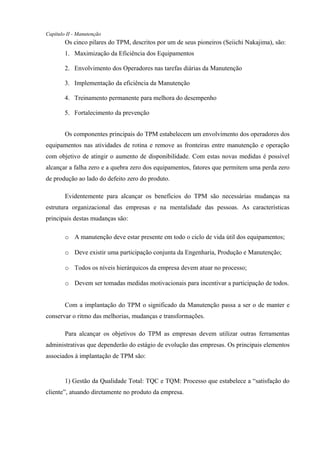Capítulo II - Manutenção
Os cinco pilares do TPM, descritos por um de seus pioneiros (Seiichi Nakajima), são:
1. Maximização da Eficiência dos Equipamentos
2. Envolvimento dos Operadores nas tarefas diárias da Manutenção
3. Implementação da eficiência da Manutenção
4. Treinamento permanente para melhora do desempenho
5. Fortalecimento da prevenção
Os componentes principais do TPM estabelecem um envolvimento dos operadores dos
equipamentos nas atividades de rotina e remove as fronteiras entre manutenção e operação
com objetivo de atingir o aumento de disponibilidade. Com estas novas medidas é possível
alcançar a falha zero e a quebra zero dos equipamentos, fatores que permitem uma perda zero
de produção ao lado do defeito zero do produto.
Evidentemente para alcançar os benefícios do TPM são necessárias mudanças na
estrutura organizacional das empresas e na mentalidade das pessoas. As características
principais destas mudanças são:
o A manutenção deve estar presente em todo o ciclo de vida útil dos equipamentos;
o Deve existir uma participação conjunta da Engenharia, Produção e Manutenção;
o Todos os níveis hierárquicos da empresa devem atuar no processo;
o Devem ser tomadas medidas motivacionais para incentivar a participação de todos.
Com a implantação do TPM o significado da Manutenção passa a ser o de manter e
conservar o ritmo das melhorias, mudanças e transformações.
Para alcançar os objetivos do TPM as empresas devem utilizar outras ferramentas
administrativas que dependerão do estágio de evolução das empresas. Os principais elementos
associados à implantação de TPM são:
1) Gestão da Qualidade Total: TQC e TQM: Processo que estabelece a “satisfação do
cliente”, atuando diretamente no produto da empresa.
 