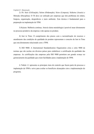 Capítulo II - Manutenção
2) 5S: Seiri (Utilização), Seiton (Ordenação), Seiso (Limpeza), Seiketsu (Asseio) e
Shitsuke (Disciplina). O 5S deve ser utilizado por empresas que têm problemas de ordem,
limpeza, organização, desperdícios e meio ambiente. Esta técnica é fundamental para a
preparação na implantação do TPM.
3) Kaizen: Melhoria contínua. Através desta metodologia é possível atuar diretamente
no processo produtivo da empresa e não apenas no produto.
4) Just in Time: O cumprimento dos prazos com a racionalização de recursos e
atendimento das condições de qualidade do produto representam o conceito de Just in Time
que esta diretamente relacionado com o TPM.
5) ISO 9000: A International Standardization Organization criou a série 9000 de
normas que são aceitas em diversos países para estabelecer a certificação da qualidade das
empresas. As certificações das empresas pela ISO 9000 permitem um grande avanço no
gerenciamento da qualidade que criam facilidades para a implantação do TPM.
A Tabela 1.1 apresenta os principais itens de controle que fazem parte do processo e
implantação do TPM e serve para avaliar os benefícios alcançados com a implementação do
programa.
 