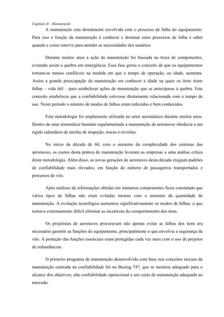 Capítulo II - Manutenção
A manutenção esta diretamente envolvida com o processo de falha do equipamento.
Para isso a função da manutenção é conhecer e dominar estes processos de falha e saber
quando e como intervir para atender as necessidades dos usuários.
Durante muitos anos a ação da manutenção foi baseada na troca de componentes,
evitando assim a quebra em emergência. Essa fase gerou o conceito de que os equipamentos
tornam-se menos confiáveis na medida em que o tempo de operação, ou idade, aumenta.
Assim a grande preocupação da manutenção era conhecer a idade na quais os itens iriam
falhar – vida útil – para estabelecer ações de manutenção que se antecipasse à quebra. Este
conceito estabelecia que a confiabilidade estivesse diretamente relacionada com o tempo de
uso. Neste período o número de modos de falhas eram reduzidos e bem conhecidos.
Esta metodologia foi amplamente utilizada no setor aeronáutico durante muitos anos.
Dentro de uma sistemática bastante regulamentada a manutenção de aeronaves obedecia a um
rígido calendário de tarefas de inspeção, trocas e revisões.
No início da década de 60, com o aumento da complexidade dos sistemas das
aeronaves, os custos desta prática de manutenção levaram as empresas a uma análise crítica
desta metodologia. Além disso, as novas gerações de aeronaves desta década exigiam padrões
de confiabilidade mais elevados, em função do número de passageiros transportados e
percursos de vôo.
Após análises de informações obtidas em inúmeros componentes ficou constatado que
vários tipos de falhas não eram evitadas mesmo com o aumento da quantidade de
manutenção. A evolução tecnológica aumentou significativamente os modos de falhas, o que
tornava extremamente difícil eliminar as incertezas do comportamento dos itens.
Os projetistas de aeronaves procuravam não apenas evitar as falhas dos itens era
necessário garantir as funções do equipamento, principalmente o que envolvia a segurança de
vôo. A proteção das funções essenciais eram protegidas cada vez mais com o uso de projetos
de redundâncias.
O primeiro programa de manutenção desenvolvido com base nos conceitos iniciais da
manutenção centrada na confiabilidade foi no Boeing 747, que se mostrou adequado para o
alcance dos objetivos; alta confiabilidade operacional e um custo de manutenção adequado ao
mercado.
 