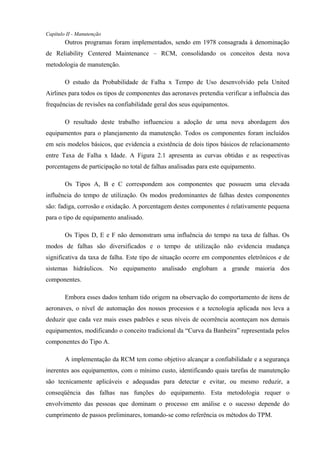 Capítulo II - Manutenção
Outros programas foram implementados, sendo em 1978 consagrada à denominação
de Reliability Centered Maintenance – RCM, consolidando os conceitos desta nova
metodologia de manutenção.
O estudo da Probabilidade de Falha x Tempo de Uso desenvolvido pela United
Airlines para todos os tipos de componentes das aeronaves pretendia verificar a influência das
frequências de revisões na confiabilidade geral dos seus equipamentos.
O resultado deste trabalho influenciou a adoção de uma nova abordagem dos
equipamentos para o planejamento da manutenção. Todos os componentes foram incluídos
em seis modelos básicos, que evidencia a existência de dois tipos básicos de relacionamento
entre Taxa de Falha x Idade. A Figura 2.1 apresenta as curvas obtidas e as respectivas
porcentagens de participação no total de falhas analisadas para este equipamento.
Os Tipos A, B e C correspondem aos componentes que possuem uma elevada
influência do tempo de utilização. Os modos predominantes de falhas destes componentes
são: fadiga, corrosão e oxidação. A porcentagem destes componentes é relativamente pequena
para o tipo de equipamento analisado.
Os Tipos D, E e F não demonstram uma influência do tempo na taxa de falhas. Os
modos de falhas são diversificados e o tempo de utilização não evidencia mudança
significativa da taxa de falha. Este tipo de situação ocorre em componentes eletrônicos e de
sistemas hidráulicos. No equipamento analisado englobam a grande maioria dos
componentes.
Embora esses dados tenham tido origem na observação do comportamento de itens de
aeronaves, o nível de automação dos nossos processos e a tecnologia aplicada nos leva a
deduzir que cada vez mais esses padrões e seus níveis de ocorrência aconteçam nos demais
equipamentos, modificando o conceito tradicional da “Curva da Banheira” representada pelos
componentes do Tipo A.
A implementação da RCM tem como objetivo alcançar a confiabilidade e a segurança
inerentes aos equipamentos, com o mínimo custo, identificando quais tarefas de manutenção
são tecnicamente aplicáveis e adequadas para detectar e evitar, ou mesmo reduzir, a
conseqüência das falhas nas funções do equipamento. Esta metodologia requer o
envolvimento das pessoas que dominam o processo em análise e o sucesso depende do
cumprimento de passos preliminares, tomando-se como referência os métodos do TPM.
 