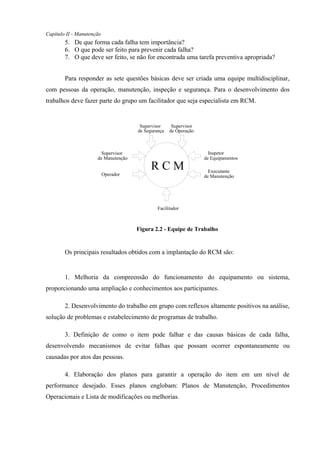 Capítulo II - Manutenção
5. De que forma cada falha tem importância?
6. O que pode ser feito para prevenir cada falha?
7. O que deve ser feito, se não for encontrada uma tarefa preventiva apropriada?
Para responder as sete questões básicas deve ser criada uma equipe multidisciplinar,
com pessoas da operação, manutenção, inspeção e segurança. Para o desenvolvimento dos
trabalhos deve fazer parte do grupo um facilitador que seja especialista em RCM.
R C M
Supervisor
de Segurança
Supervisor
de Operação
Supervisor
de Manutenção
Executante
de Manutenção
Inspetor
de Equipamentos
Operador
Facilitador
Figura 2.2 - Equipe de Trabalho
Os principais resultados obtidos com a implantação do RCM são:
1. Melhoria da compreensão do funcionamento do equipamento ou sistema,
proporcionando uma ampliação e conhecimentos aos participantes.
2. Desenvolvimento do trabalho em grupo com reflexos altamente positivos na análise,
solução de problemas e estabelecimento de programas de trabalho.
3. Definição de como o item pode falhar e das causas básicas de cada falha,
desenvolvendo mecanismos de evitar falhas que possam ocorrer espontaneamente ou
causadas por atos das pessoas.
4. Elaboração dos planos para garantir a operação do item em um nível de
performance desejado. Esses planos englobam: Planos de Manutenção, Procedimentos
Operacionais e Lista de modificações ou melhorias.
 